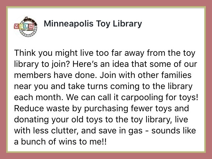 Minneapolis Toy Library: Think you might live too far away from the toy library to join? Here's an idea that some of our members have done. Join with other families near you and take turns coming to the library each month. We can call it carpooling for toys! Reduce waste by purchasing fewer toys and donating your old toys to the toy library, live with less clutter, and save in gas - sounds like a bunch of wins to me!!