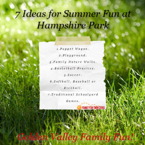 7 Ideas for Summer Fun at Hampshire Park Puppet Wagon. Golden Valley Parks, including Hampshire, host Puppet Wagons in summer from mid-June and early August (except Independence Day week). The show includes fun stories and puppet adventures. Find more puppet wagons and summer entertainment: Twin Cities Family Community Entertainment, Summer. Playground. The playground equipment includes a separate swing set, climbing tubes and slides, and various monkey bars. It has a woodchip floor. Family Nature Walks. Families can enjoy scenic seasonal views as they walk around the lake together. The paved paths are wide and stroller friendly and are lit after dark. Basketball Practice. Bring your own ball and play a game of basketball together or just practice shots. Soccer. A soccer field is maintained in the fall, but there is plenty of green space to practice independently all summer. Softball/Baseball/Kickball. There are two softball fields where families can play their favorite base sport or just practice hitting and catching. Bring your own gear. Traditional Schoolyard Games. Golden valley parks have game squares. Hampshire Park's courts are even lit after dark.